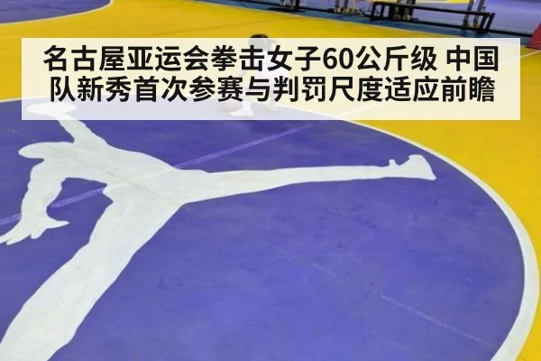 名古屋亚运会拳击女子60公斤级 中国队新秀首次参赛与判罚尺度适应前瞻