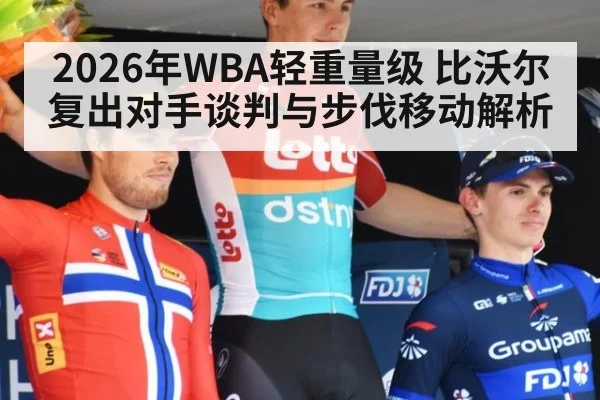 2026年WBA轻重量级 比沃尔复出对手谈判与步伐移动解析