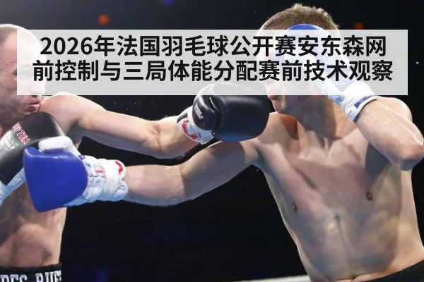 2026年法国羽毛球公开赛安东森网前控制与三局体能分配赛前技术观察
